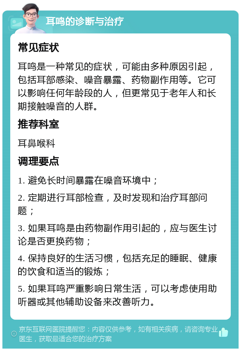 耳鸣的诊断与治疗 常见症状 耳鸣是一种常见的症状，可能由多种原因引起，包括耳部感染、噪音暴露、药物副作用等。它可以影响任何年龄段的人，但更常见于老年人和长期接触噪音的人群。 推荐科室 耳鼻喉科 调理要点 1. 避免长时间暴露在噪音环境中； 2. 定期进行耳部检查，及时发现和治疗耳部问题； 3. 如果耳鸣是由药物副作用引起的，应与医生讨论是否更换药物； 4. 保持良好的生活习惯，包括充足的睡眠、健康的饮食和适当的锻炼； 5. 如果耳鸣严重影响日常生活，可以考虑使用助听器或其他辅助设备来改善听力。