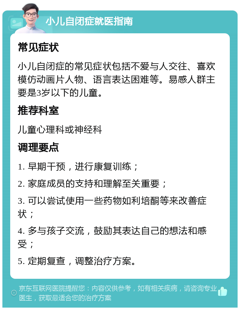 小儿自闭症就医指南 常见症状 小儿自闭症的常见症状包括不爱与人交往、喜欢模仿动画片人物、语言表达困难等。易感人群主要是3岁以下的儿童。 推荐科室 儿童心理科或神经科 调理要点 1. 早期干预，进行康复训练； 2. 家庭成员的支持和理解至关重要； 3. 可以尝试使用一些药物如利培酮等来改善症状； 4. 多与孩子交流，鼓励其表达自己的想法和感受； 5. 定期复查，调整治疗方案。