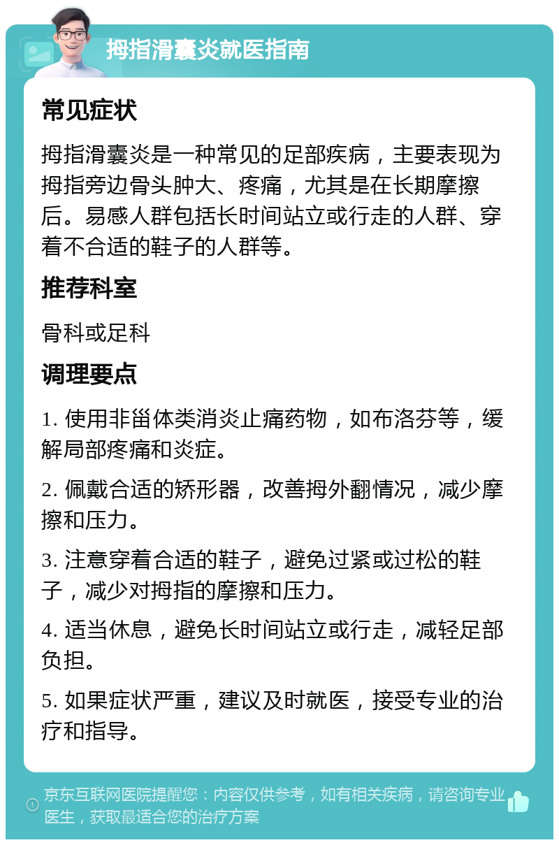 拇指滑囊炎就医指南 常见症状 拇指滑囊炎是一种常见的足部疾病，主要表现为拇指旁边骨头肿大、疼痛，尤其是在长期摩擦后。易感人群包括长时间站立或行走的人群、穿着不合适的鞋子的人群等。 推荐科室 骨科或足科 调理要点 1. 使用非甾体类消炎止痛药物，如布洛芬等，缓解局部疼痛和炎症。 2. 佩戴合适的矫形器，改善拇外翻情况，减少摩擦和压力。 3. 注意穿着合适的鞋子，避免过紧或过松的鞋子，减少对拇指的摩擦和压力。 4. 适当休息，避免长时间站立或行走，减轻足部负担。 5. 如果症状严重，建议及时就医，接受专业的治疗和指导。