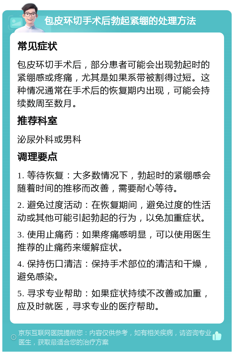 包皮环切手术后勃起紧绷的处理方法 常见症状 包皮环切手术后，部分患者可能会出现勃起时的紧绷感或疼痛，尤其是如果系带被割得过短。这种情况通常在手术后的恢复期内出现，可能会持续数周至数月。 推荐科室 泌尿外科或男科 调理要点 1. 等待恢复：大多数情况下，勃起时的紧绷感会随着时间的推移而改善，需要耐心等待。 2. 避免过度活动：在恢复期间，避免过度的性活动或其他可能引起勃起的行为，以免加重症状。 3. 使用止痛药：如果疼痛感明显，可以使用医生推荐的止痛药来缓解症状。 4. 保持伤口清洁：保持手术部位的清洁和干燥，避免感染。 5. 寻求专业帮助：如果症状持续不改善或加重，应及时就医，寻求专业的医疗帮助。