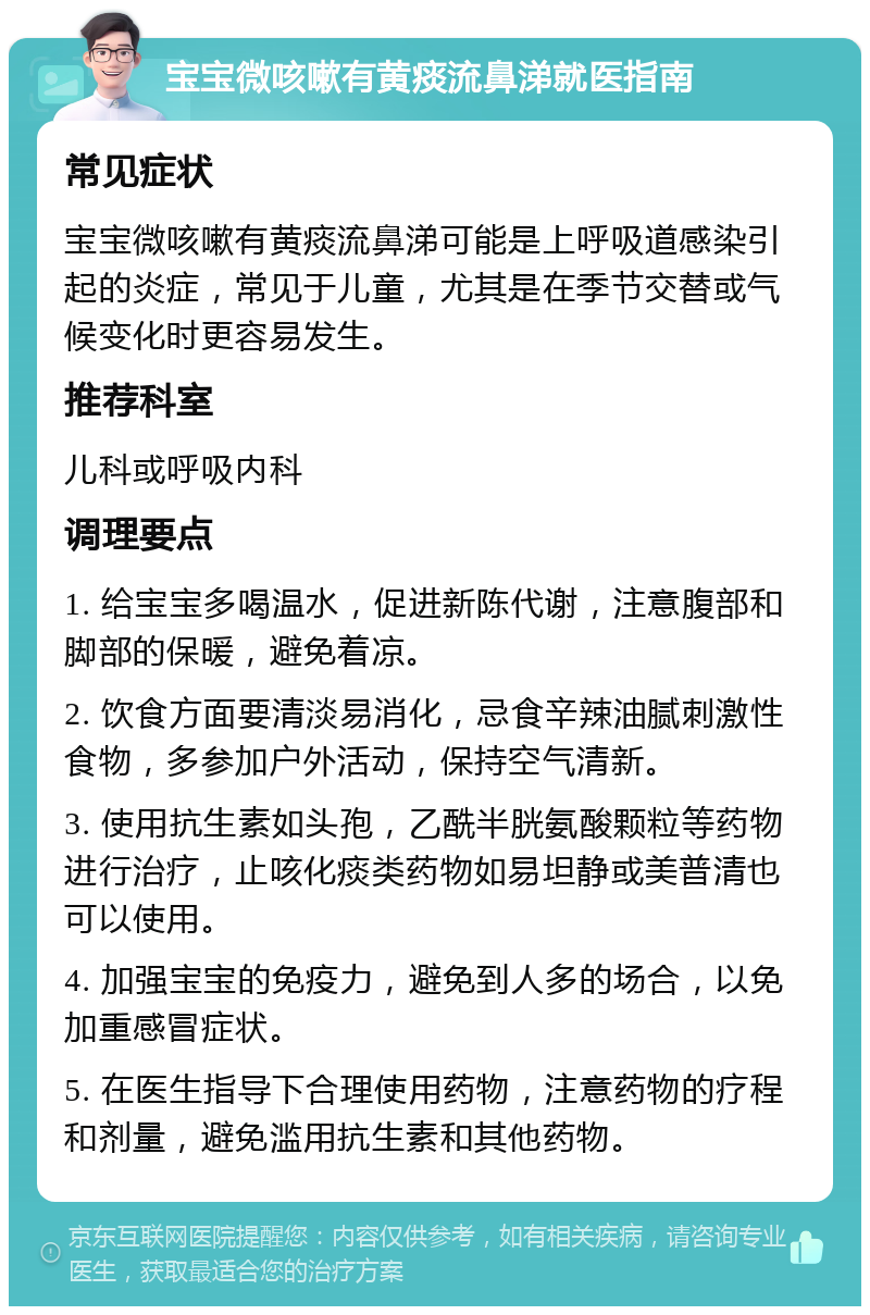 宝宝微咳嗽有黄痰流鼻涕就医指南 常见症状 宝宝微咳嗽有黄痰流鼻涕可能是上呼吸道感染引起的炎症，常见于儿童，尤其是在季节交替或气候变化时更容易发生。 推荐科室 儿科或呼吸内科 调理要点 1. 给宝宝多喝温水，促进新陈代谢，注意腹部和脚部的保暖，避免着凉。 2. 饮食方面要清淡易消化，忌食辛辣油腻刺激性食物，多参加户外活动，保持空气清新。 3. 使用抗生素如头孢，乙酰半胱氨酸颗粒等药物进行治疗，止咳化痰类药物如易坦静或美普清也可以使用。 4. 加强宝宝的免疫力，避免到人多的场合，以免加重感冒症状。 5. 在医生指导下合理使用药物，注意药物的疗程和剂量，避免滥用抗生素和其他药物。