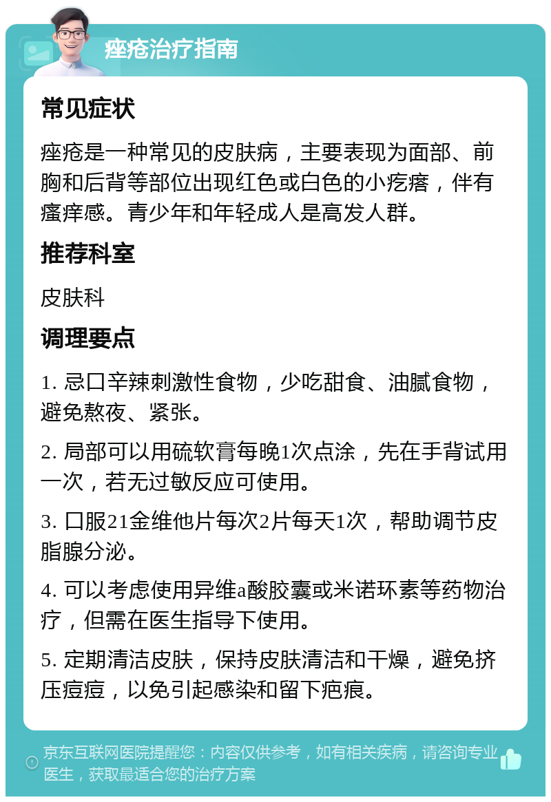 痤疮治疗指南 常见症状 痤疮是一种常见的皮肤病，主要表现为面部、前胸和后背等部位出现红色或白色的小疙瘩，伴有瘙痒感。青少年和年轻成人是高发人群。 推荐科室 皮肤科 调理要点 1. 忌口辛辣刺激性食物，少吃甜食、油腻食物，避免熬夜、紧张。 2. 局部可以用硫软膏每晚1次点涂，先在手背试用一次，若无过敏反应可使用。 3. 口服21金维他片每次2片每天1次，帮助调节皮脂腺分泌。 4. 可以考虑使用异维a酸胶囊或米诺环素等药物治疗，但需在医生指导下使用。 5. 定期清洁皮肤，保持皮肤清洁和干燥，避免挤压痘痘，以免引起感染和留下疤痕。