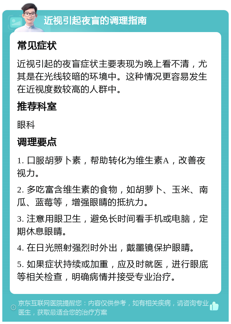 近视引起夜盲的调理指南 常见症状 近视引起的夜盲症状主要表现为晚上看不清，尤其是在光线较暗的环境中。这种情况更容易发生在近视度数较高的人群中。 推荐科室 眼科 调理要点 1. 口服胡萝卜素，帮助转化为维生素A，改善夜视力。 2. 多吃富含维生素的食物，如胡萝卜、玉米、南瓜、蓝莓等，增强眼睛的抵抗力。 3. 注意用眼卫生，避免长时间看手机或电脑，定期休息眼睛。 4. 在日光照射强烈时外出，戴墨镜保护眼睛。 5. 如果症状持续或加重，应及时就医，进行眼底等相关检查，明确病情并接受专业治疗。