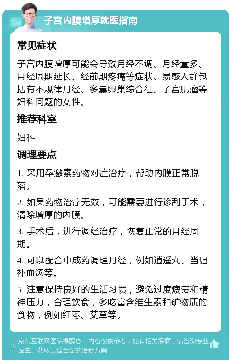 子宫内膜增厚就医指南 常见症状 子宫内膜增厚可能会导致月经不调、月经量多、月经周期延长、经前期疼痛等症状。易感人群包括有不规律月经、多囊卵巢综合征、子宫肌瘤等妇科问题的女性。 推荐科室 妇科 调理要点 1. 采用孕激素药物对症治疗，帮助内膜正常脱落。 2. 如果药物治疗无效，可能需要进行诊刮手术，清除增厚的内膜。 3. 手术后，进行调经治疗，恢复正常的月经周期。 4. 可以配合中成药调理月经，例如逍遥丸、当归补血汤等。 5. 注意保持良好的生活习惯，避免过度疲劳和精神压力，合理饮食，多吃富含维生素和矿物质的食物，例如红枣、艾草等。