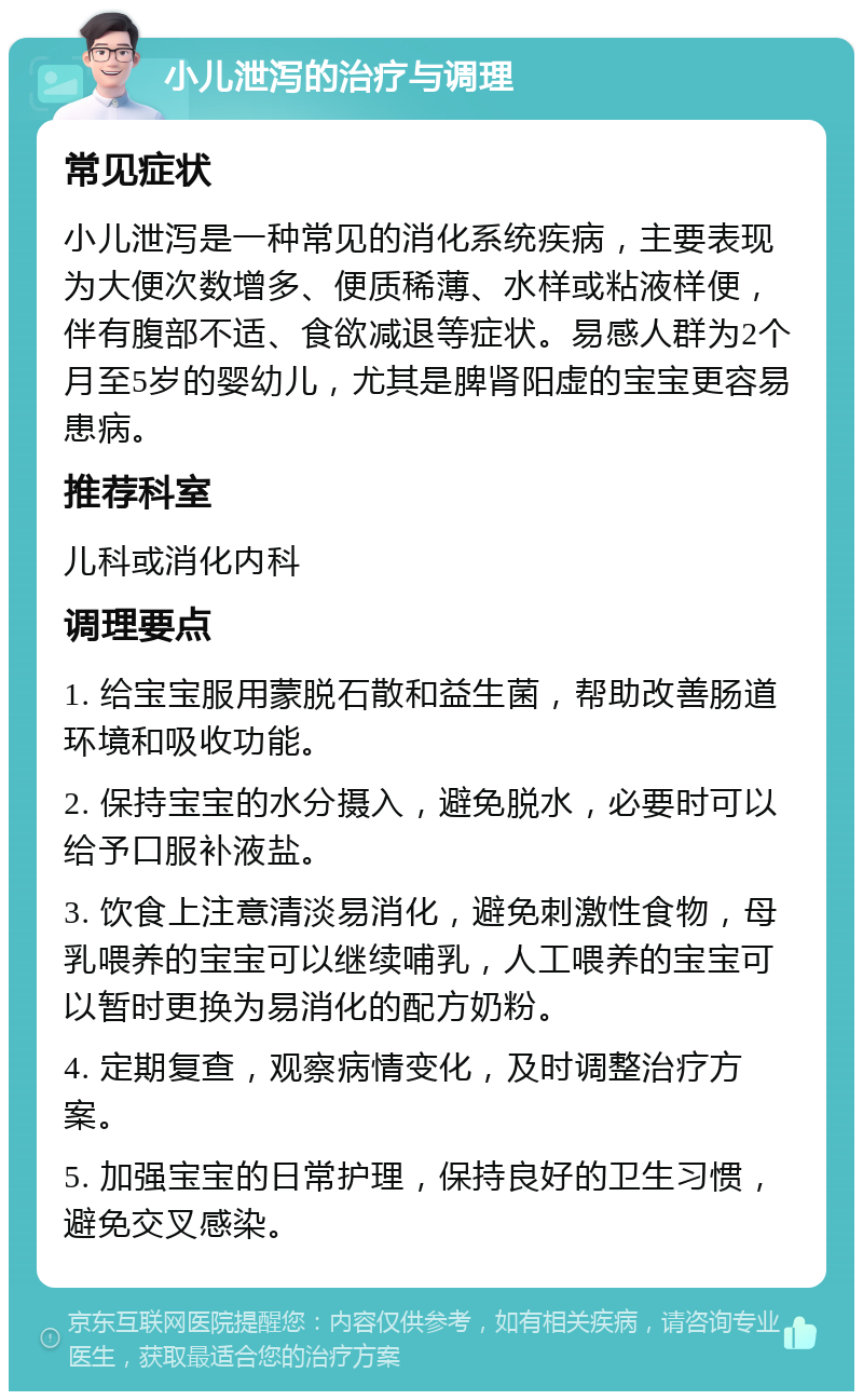 小儿泄泻的治疗与调理 常见症状 小儿泄泻是一种常见的消化系统疾病，主要表现为大便次数增多、便质稀薄、水样或粘液样便，伴有腹部不适、食欲减退等症状。易感人群为2个月至5岁的婴幼儿，尤其是脾肾阳虚的宝宝更容易患病。 推荐科室 儿科或消化内科 调理要点 1. 给宝宝服用蒙脱石散和益生菌，帮助改善肠道环境和吸收功能。 2. 保持宝宝的水分摄入，避免脱水，必要时可以给予口服补液盐。 3. 饮食上注意清淡易消化，避免刺激性食物，母乳喂养的宝宝可以继续哺乳，人工喂养的宝宝可以暂时更换为易消化的配方奶粉。 4. 定期复查，观察病情变化，及时调整治疗方案。 5. 加强宝宝的日常护理，保持良好的卫生习惯，避免交叉感染。