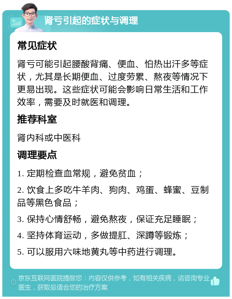 肾亏引起的症状与调理 常见症状 肾亏可能引起腰酸背痛、便血、怕热出汗多等症状，尤其是长期便血、过度劳累、熬夜等情况下更易出现。这些症状可能会影响日常生活和工作效率，需要及时就医和调理。 推荐科室 肾内科或中医科 调理要点 1. 定期检查血常规，避免贫血； 2. 饮食上多吃牛羊肉、狗肉、鸡蛋、蜂蜜、豆制品等黑色食品； 3. 保持心情舒畅，避免熬夜，保证充足睡眠； 4. 坚持体育运动，多做提肛、深蹲等锻炼； 5. 可以服用六味地黄丸等中药进行调理。