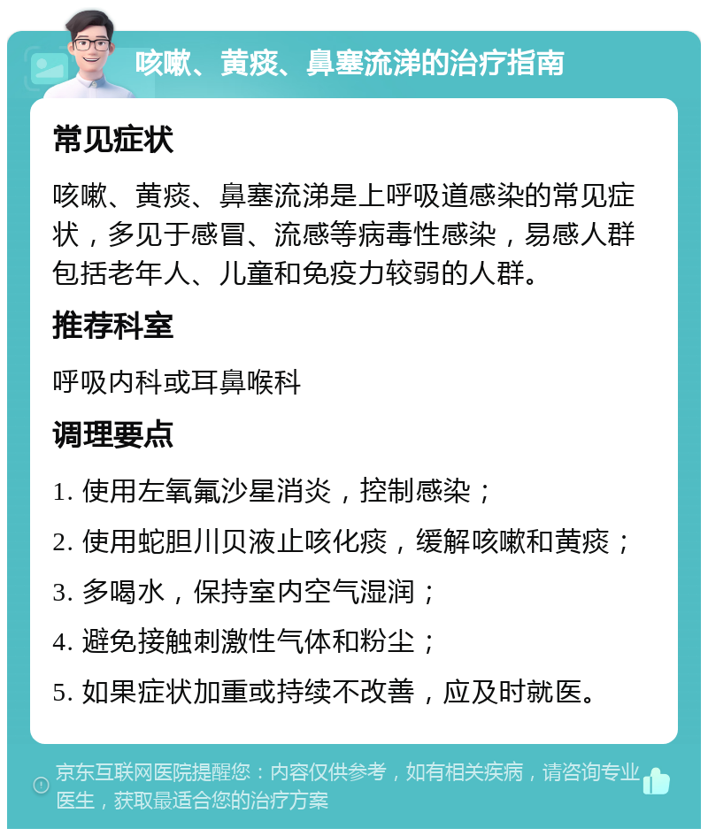 咳嗽、黄痰、鼻塞流涕的治疗指南 常见症状 咳嗽、黄痰、鼻塞流涕是上呼吸道感染的常见症状，多见于感冒、流感等病毒性感染，易感人群包括老年人、儿童和免疫力较弱的人群。 推荐科室 呼吸内科或耳鼻喉科 调理要点 1. 使用左氧氟沙星消炎，控制感染； 2. 使用蛇胆川贝液止咳化痰，缓解咳嗽和黄痰； 3. 多喝水，保持室内空气湿润； 4. 避免接触刺激性气体和粉尘； 5. 如果症状加重或持续不改善，应及时就医。