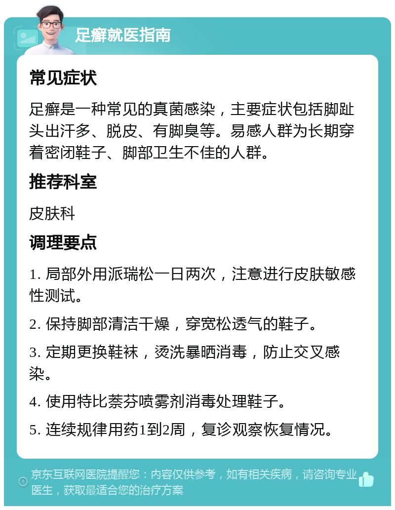 足癣就医指南 常见症状 足癣是一种常见的真菌感染，主要症状包括脚趾头出汗多、脱皮、有脚臭等。易感人群为长期穿着密闭鞋子、脚部卫生不佳的人群。 推荐科室 皮肤科 调理要点 1. 局部外用派瑞松一日两次，注意进行皮肤敏感性测试。 2. 保持脚部清洁干燥，穿宽松透气的鞋子。 3. 定期更换鞋袜，烫洗暴晒消毒，防止交叉感染。 4. 使用特比萘芬喷雾剂消毒处理鞋子。 5. 连续规律用药1到2周，复诊观察恢复情况。