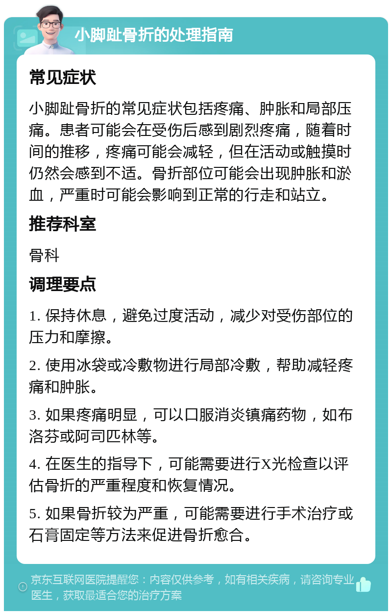 小脚趾骨折的处理指南 常见症状 小脚趾骨折的常见症状包括疼痛、肿胀和局部压痛。患者可能会在受伤后感到剧烈疼痛，随着时间的推移，疼痛可能会减轻，但在活动或触摸时仍然会感到不适。骨折部位可能会出现肿胀和淤血，严重时可能会影响到正常的行走和站立。 推荐科室 骨科 调理要点 1. 保持休息，避免过度活动，减少对受伤部位的压力和摩擦。 2. 使用冰袋或冷敷物进行局部冷敷，帮助减轻疼痛和肿胀。 3. 如果疼痛明显，可以口服消炎镇痛药物，如布洛芬或阿司匹林等。 4. 在医生的指导下，可能需要进行X光检查以评估骨折的严重程度和恢复情况。 5. 如果骨折较为严重，可能需要进行手术治疗或石膏固定等方法来促进骨折愈合。