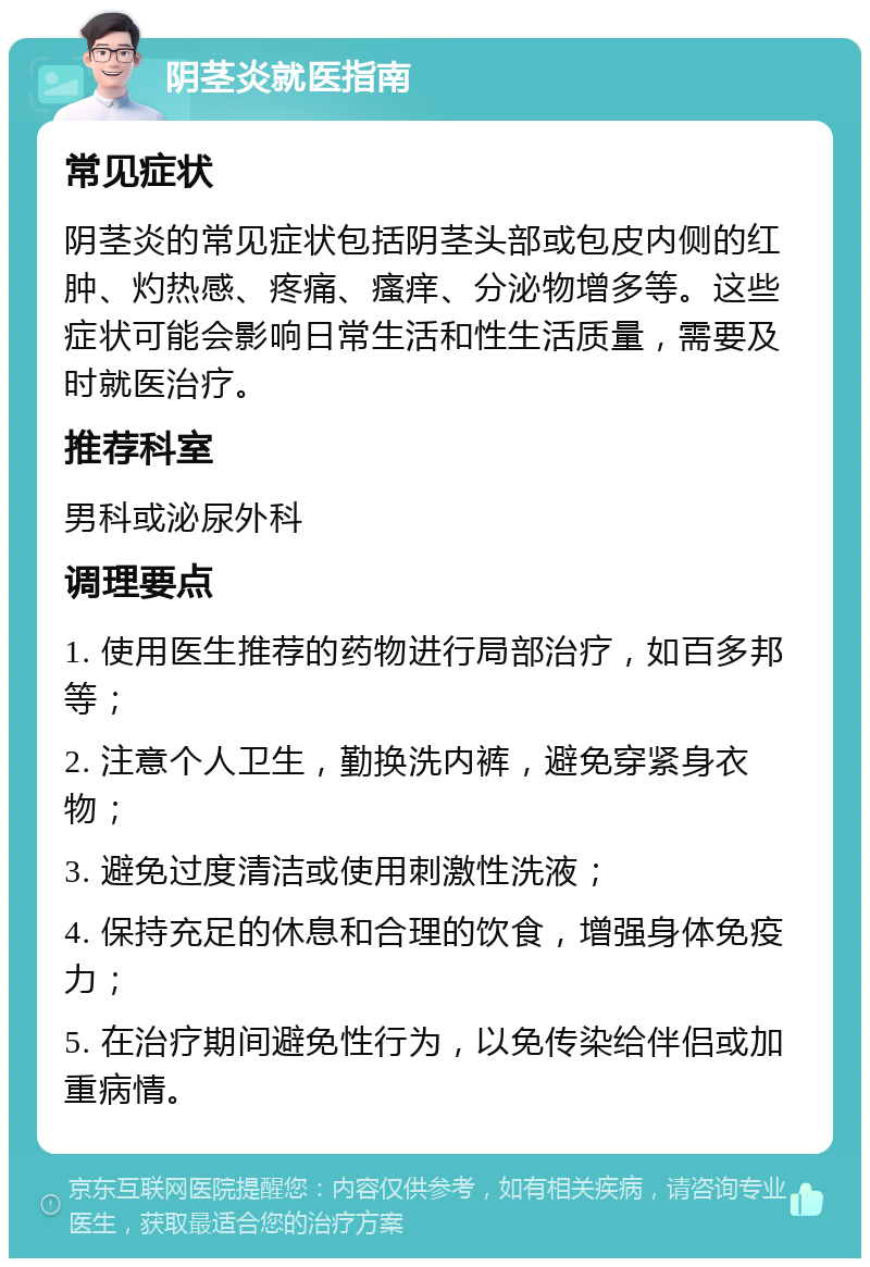 阴茎炎就医指南 常见症状 阴茎炎的常见症状包括阴茎头部或包皮内侧的红肿、灼热感、疼痛、瘙痒、分泌物增多等。这些症状可能会影响日常生活和性生活质量，需要及时就医治疗。 推荐科室 男科或泌尿外科 调理要点 1. 使用医生推荐的药物进行局部治疗，如百多邦等； 2. 注意个人卫生，勤换洗内裤，避免穿紧身衣物； 3. 避免过度清洁或使用刺激性洗液； 4. 保持充足的休息和合理的饮食，增强身体免疫力； 5. 在治疗期间避免性行为，以免传染给伴侣或加重病情。