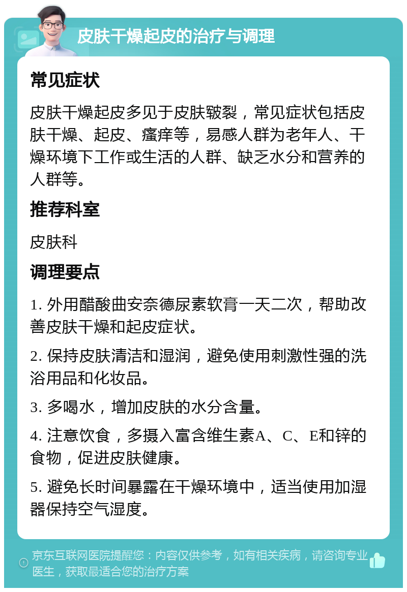 皮肤干燥起皮的治疗与调理 常见症状 皮肤干燥起皮多见于皮肤皲裂，常见症状包括皮肤干燥、起皮、瘙痒等，易感人群为老年人、干燥环境下工作或生活的人群、缺乏水分和营养的人群等。 推荐科室 皮肤科 调理要点 1. 外用醋酸曲安奈德尿素软膏一天二次，帮助改善皮肤干燥和起皮症状。 2. 保持皮肤清洁和湿润，避免使用刺激性强的洗浴用品和化妆品。 3. 多喝水，增加皮肤的水分含量。 4. 注意饮食，多摄入富含维生素A、C、E和锌的食物，促进皮肤健康。 5. 避免长时间暴露在干燥环境中，适当使用加湿器保持空气湿度。