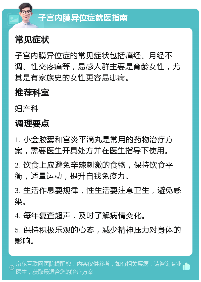 子宫内膜异位症就医指南 常见症状 子宫内膜异位症的常见症状包括痛经、月经不调、性交疼痛等，易感人群主要是育龄女性，尤其是有家族史的女性更容易患病。 推荐科室 妇产科 调理要点 1. 小金胶囊和宫炎平滴丸是常用的药物治疗方案，需要医生开具处方并在医生指导下使用。 2. 饮食上应避免辛辣刺激的食物，保持饮食平衡，适量运动，提升自我免疫力。 3. 生活作息要规律，性生活要注意卫生，避免感染。 4. 每年复查超声，及时了解病情变化。 5. 保持积极乐观的心态，减少精神压力对身体的影响。