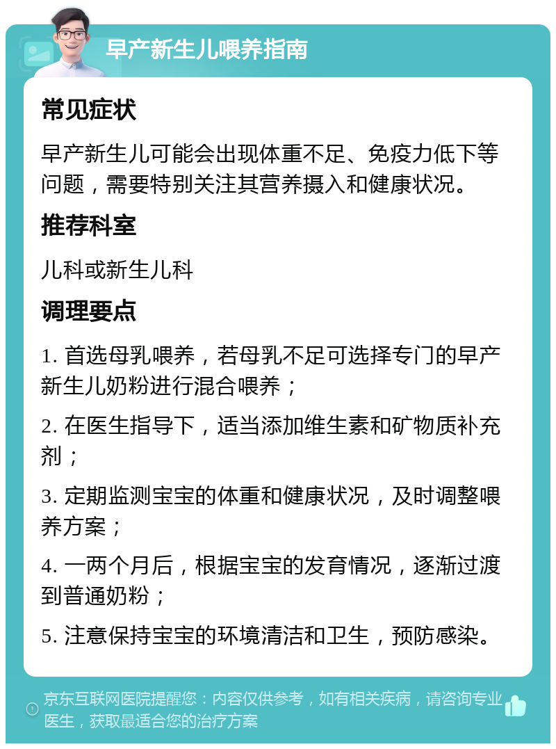 早产新生儿喂养指南 常见症状 早产新生儿可能会出现体重不足、免疫力低下等问题，需要特别关注其营养摄入和健康状况。 推荐科室 儿科或新生儿科 调理要点 1. 首选母乳喂养，若母乳不足可选择专门的早产新生儿奶粉进行混合喂养； 2. 在医生指导下，适当添加维生素和矿物质补充剂； 3. 定期监测宝宝的体重和健康状况，及时调整喂养方案； 4. 一两个月后，根据宝宝的发育情况，逐渐过渡到普通奶粉； 5. 注意保持宝宝的环境清洁和卫生，预防感染。