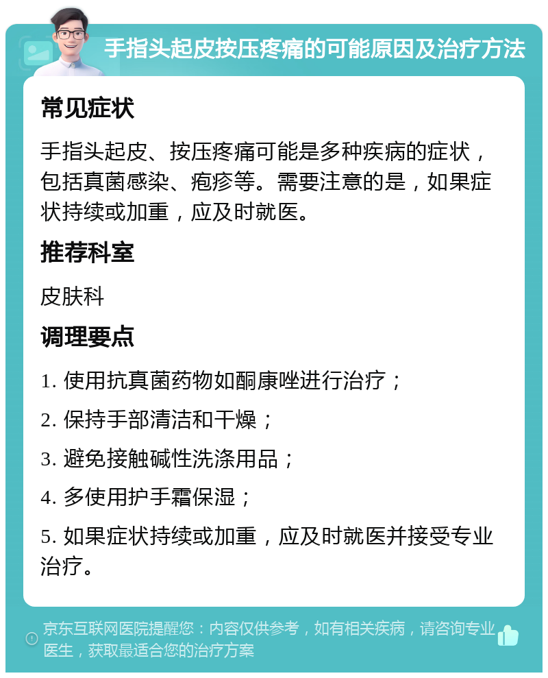 手指头起皮按压疼痛的可能原因及治疗方法 常见症状 手指头起皮、按压疼痛可能是多种疾病的症状，包括真菌感染、疱疹等。需要注意的是，如果症状持续或加重，应及时就医。 推荐科室 皮肤科 调理要点 1. 使用抗真菌药物如酮康唑进行治疗； 2. 保持手部清洁和干燥； 3. 避免接触碱性洗涤用品； 4. 多使用护手霜保湿； 5. 如果症状持续或加重，应及时就医并接受专业治疗。