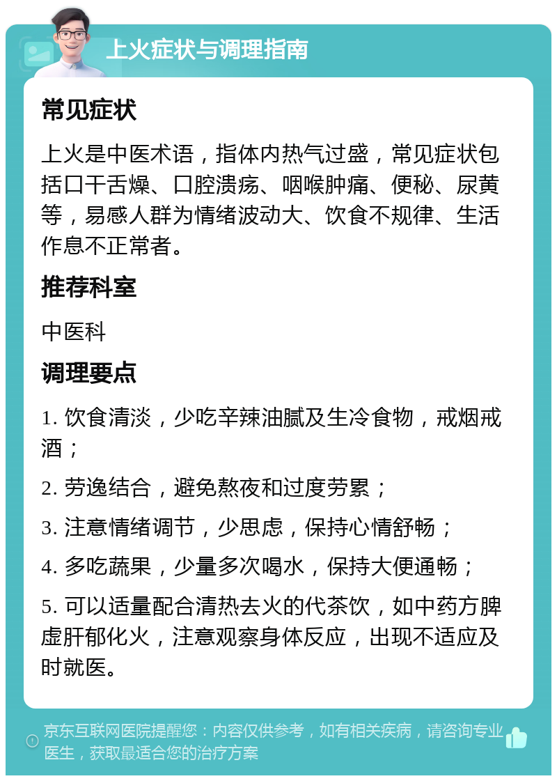 上火症状与调理指南 常见症状 上火是中医术语，指体内热气过盛，常见症状包括口干舌燥、口腔溃疡、咽喉肿痛、便秘、尿黄等，易感人群为情绪波动大、饮食不规律、生活作息不正常者。 推荐科室 中医科 调理要点 1. 饮食清淡，少吃辛辣油腻及生冷食物，戒烟戒酒； 2. 劳逸结合，避免熬夜和过度劳累； 3. 注意情绪调节，少思虑，保持心情舒畅； 4. 多吃蔬果，少量多次喝水，保持大便通畅； 5. 可以适量配合清热去火的代茶饮，如中药方脾虚肝郁化火，注意观察身体反应，出现不适应及时就医。