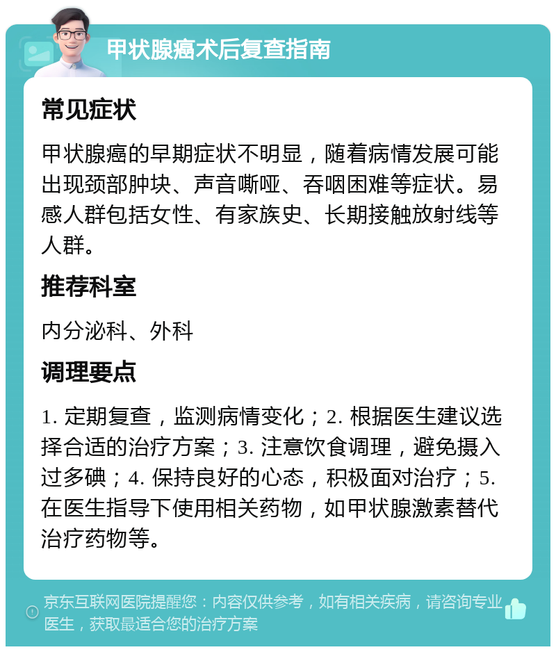 甲状腺癌术后复查指南 常见症状 甲状腺癌的早期症状不明显，随着病情发展可能出现颈部肿块、声音嘶哑、吞咽困难等症状。易感人群包括女性、有家族史、长期接触放射线等人群。 推荐科室 内分泌科、外科 调理要点 1. 定期复查，监测病情变化；2. 根据医生建议选择合适的治疗方案；3. 注意饮食调理，避免摄入过多碘；4. 保持良好的心态，积极面对治疗；5. 在医生指导下使用相关药物，如甲状腺激素替代治疗药物等。