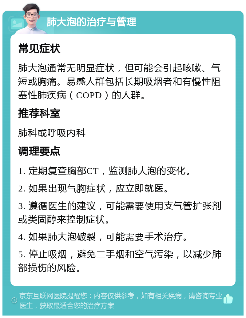 肺大泡的治疗与管理 常见症状 肺大泡通常无明显症状，但可能会引起咳嗽、气短或胸痛。易感人群包括长期吸烟者和有慢性阻塞性肺疾病（COPD）的人群。 推荐科室 肺科或呼吸内科 调理要点 1. 定期复查胸部CT，监测肺大泡的变化。 2. 如果出现气胸症状，应立即就医。 3. 遵循医生的建议，可能需要使用支气管扩张剂或类固醇来控制症状。 4. 如果肺大泡破裂，可能需要手术治疗。 5. 停止吸烟，避免二手烟和空气污染，以减少肺部损伤的风险。