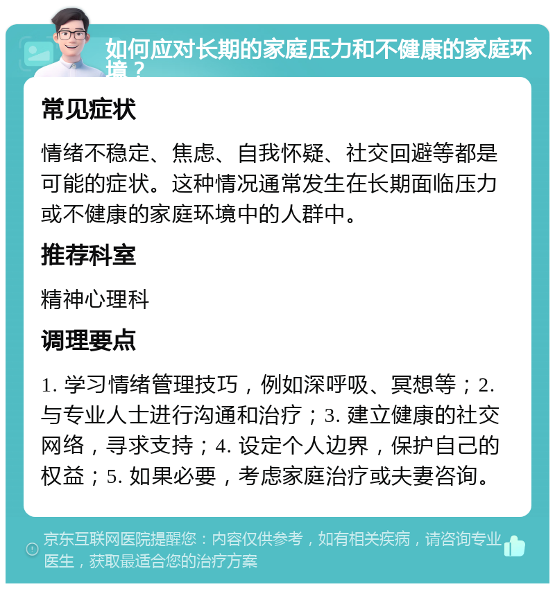 如何应对长期的家庭压力和不健康的家庭环境？ 常见症状 情绪不稳定、焦虑、自我怀疑、社交回避等都是可能的症状。这种情况通常发生在长期面临压力或不健康的家庭环境中的人群中。 推荐科室 精神心理科 调理要点 1. 学习情绪管理技巧，例如深呼吸、冥想等；2. 与专业人士进行沟通和治疗；3. 建立健康的社交网络，寻求支持；4. 设定个人边界，保护自己的权益；5. 如果必要，考虑家庭治疗或夫妻咨询。