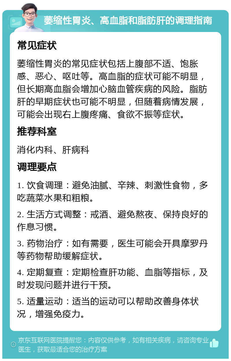 萎缩性胃炎、高血脂和脂肪肝的调理指南 常见症状 萎缩性胃炎的常见症状包括上腹部不适、饱胀感、恶心、呕吐等。高血脂的症状可能不明显，但长期高血脂会增加心脑血管疾病的风险。脂肪肝的早期症状也可能不明显，但随着病情发展，可能会出现右上腹疼痛、食欲不振等症状。 推荐科室 消化内科、肝病科 调理要点 1. 饮食调理：避免油腻、辛辣、刺激性食物，多吃蔬菜水果和粗粮。 2. 生活方式调整：戒酒、避免熬夜、保持良好的作息习惯。 3. 药物治疗：如有需要，医生可能会开具摩罗丹等药物帮助缓解症状。 4. 定期复查：定期检查肝功能、血脂等指标，及时发现问题并进行干预。 5. 适量运动：适当的运动可以帮助改善身体状况，增强免疫力。