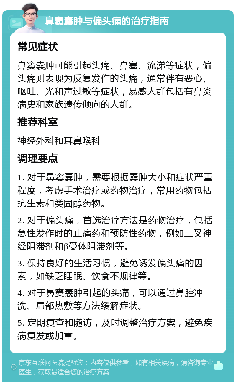 鼻窦囊肿与偏头痛的治疗指南 常见症状 鼻窦囊肿可能引起头痛、鼻塞、流涕等症状，偏头痛则表现为反复发作的头痛，通常伴有恶心、呕吐、光和声过敏等症状，易感人群包括有鼻炎病史和家族遗传倾向的人群。 推荐科室 神经外科和耳鼻喉科 调理要点 1. 对于鼻窦囊肿，需要根据囊肿大小和症状严重程度，考虑手术治疗或药物治疗，常用药物包括抗生素和类固醇药物。 2. 对于偏头痛，首选治疗方法是药物治疗，包括急性发作时的止痛药和预防性药物，例如三叉神经阻滞剂和β受体阻滞剂等。 3. 保持良好的生活习惯，避免诱发偏头痛的因素，如缺乏睡眠、饮食不规律等。 4. 对于鼻窦囊肿引起的头痛，可以通过鼻腔冲洗、局部热敷等方法缓解症状。 5. 定期复查和随访，及时调整治疗方案，避免疾病复发或加重。