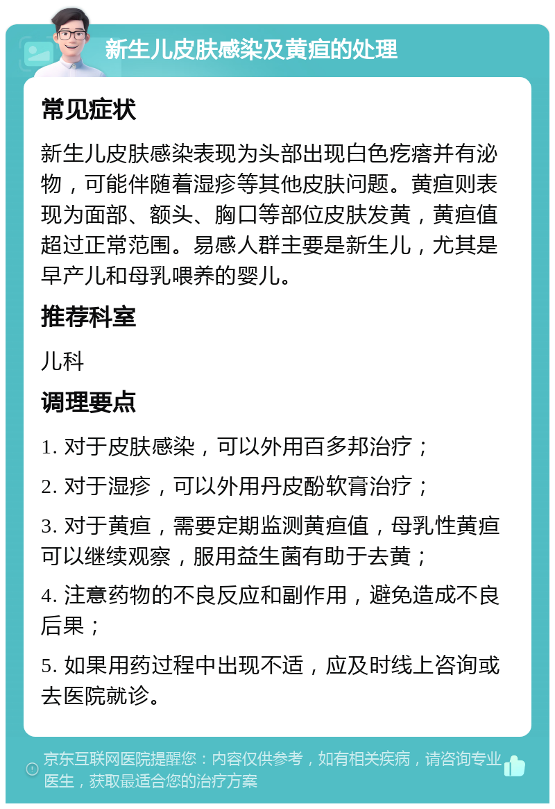 新生儿皮肤感染及黄疸的处理 常见症状 新生儿皮肤感染表现为头部出现白色疙瘩并有泌物，可能伴随着湿疹等其他皮肤问题。黄疸则表现为面部、额头、胸口等部位皮肤发黄，黄疸值超过正常范围。易感人群主要是新生儿，尤其是早产儿和母乳喂养的婴儿。 推荐科室 儿科 调理要点 1. 对于皮肤感染，可以外用百多邦治疗； 2. 对于湿疹，可以外用丹皮酚软膏治疗； 3. 对于黄疸，需要定期监测黄疸值，母乳性黄疸可以继续观察，服用益生菌有助于去黄； 4. 注意药物的不良反应和副作用，避免造成不良后果； 5. 如果用药过程中出现不适，应及时线上咨询或去医院就诊。