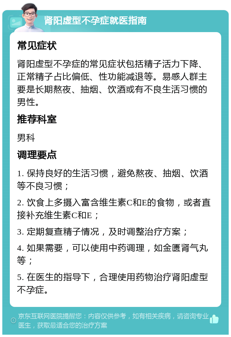 肾阳虚型不孕症就医指南 常见症状 肾阳虚型不孕症的常见症状包括精子活力下降、正常精子占比偏低、性功能减退等。易感人群主要是长期熬夜、抽烟、饮酒或有不良生活习惯的男性。 推荐科室 男科 调理要点 1. 保持良好的生活习惯，避免熬夜、抽烟、饮酒等不良习惯； 2. 饮食上多摄入富含维生素C和E的食物，或者直接补充维生素C和E； 3. 定期复查精子情况，及时调整治疗方案； 4. 如果需要，可以使用中药调理，如金匮肾气丸等； 5. 在医生的指导下，合理使用药物治疗肾阳虚型不孕症。