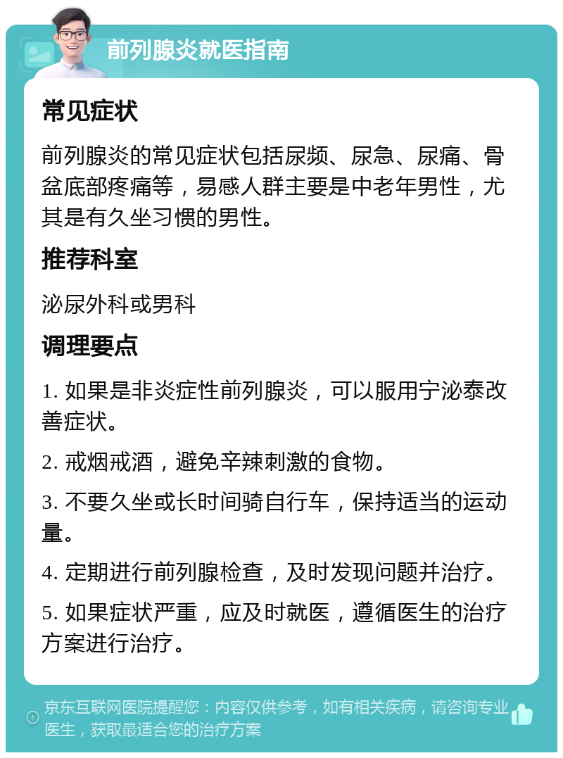 前列腺炎就医指南 常见症状 前列腺炎的常见症状包括尿频、尿急、尿痛、骨盆底部疼痛等，易感人群主要是中老年男性，尤其是有久坐习惯的男性。 推荐科室 泌尿外科或男科 调理要点 1. 如果是非炎症性前列腺炎，可以服用宁泌泰改善症状。 2. 戒烟戒酒，避免辛辣刺激的食物。 3. 不要久坐或长时间骑自行车，保持适当的运动量。 4. 定期进行前列腺检查，及时发现问题并治疗。 5. 如果症状严重，应及时就医，遵循医生的治疗方案进行治疗。