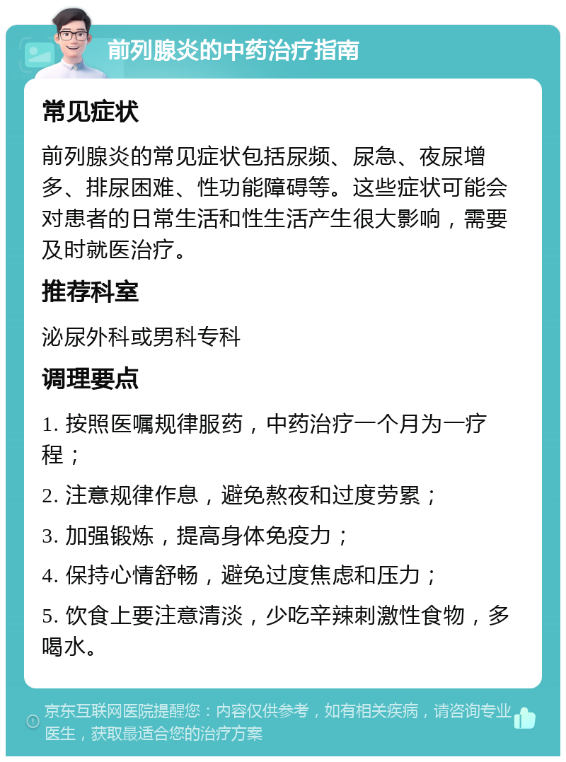 前列腺炎的中药治疗指南 常见症状 前列腺炎的常见症状包括尿频、尿急、夜尿增多、排尿困难、性功能障碍等。这些症状可能会对患者的日常生活和性生活产生很大影响，需要及时就医治疗。 推荐科室 泌尿外科或男科专科 调理要点 1. 按照医嘱规律服药，中药治疗一个月为一疗程； 2. 注意规律作息，避免熬夜和过度劳累； 3. 加强锻炼，提高身体免疫力； 4. 保持心情舒畅，避免过度焦虑和压力； 5. 饮食上要注意清淡，少吃辛辣刺激性食物，多喝水。