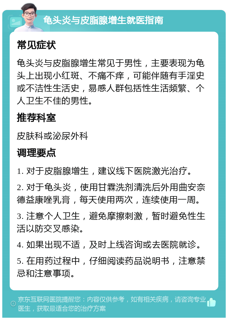 龟头炎与皮脂腺增生就医指南 常见症状 龟头炎与皮脂腺增生常见于男性，主要表现为龟头上出现小红斑、不痛不痒，可能伴随有手淫史或不洁性生活史，易感人群包括性生活频繁、个人卫生不佳的男性。 推荐科室 皮肤科或泌尿外科 调理要点 1. 对于皮脂腺增生，建议线下医院激光治疗。 2. 对于龟头炎，使用甘霖洗剂清洗后外用曲安奈德益康唑乳膏，每天使用两次，连续使用一周。 3. 注意个人卫生，避免摩擦刺激，暂时避免性生活以防交叉感染。 4. 如果出现不适，及时上线咨询或去医院就诊。 5. 在用药过程中，仔细阅读药品说明书，注意禁忌和注意事项。