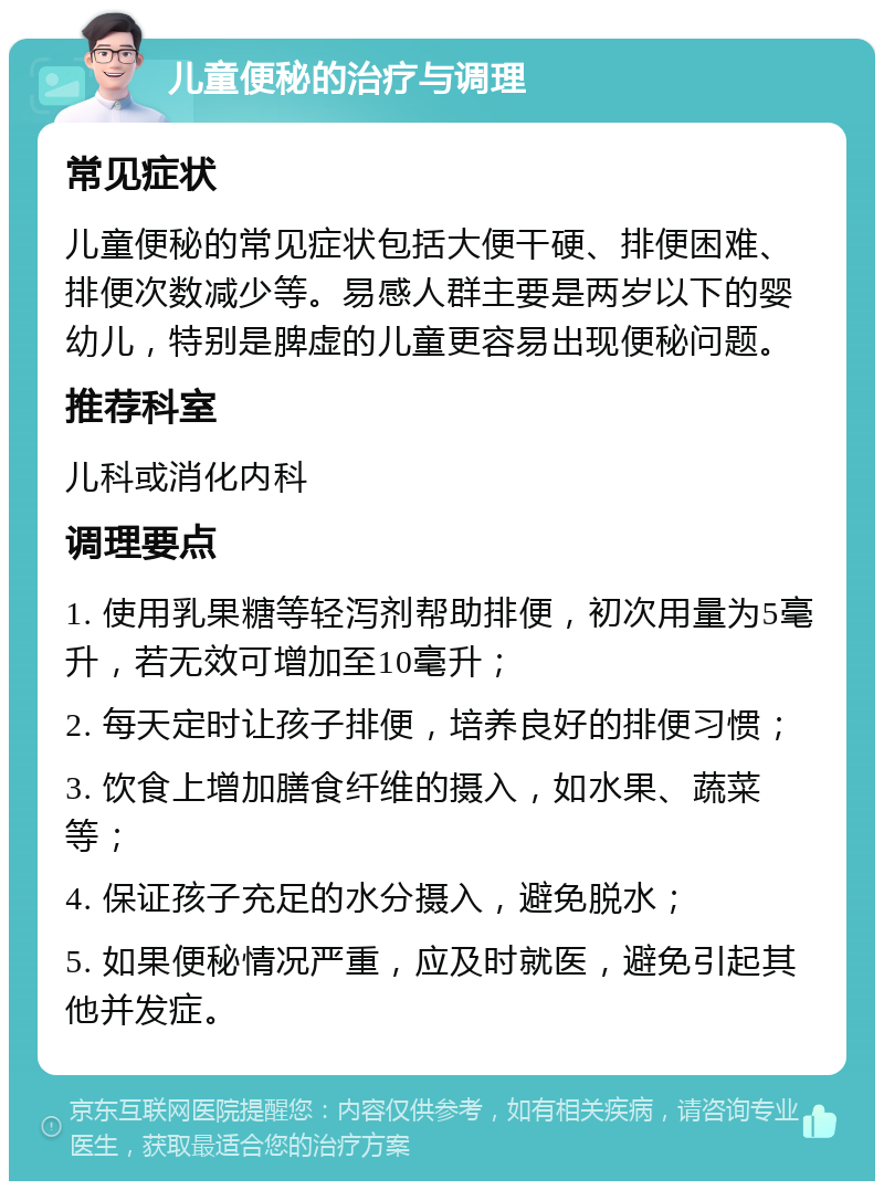 儿童便秘的治疗与调理 常见症状 儿童便秘的常见症状包括大便干硬、排便困难、排便次数减少等。易感人群主要是两岁以下的婴幼儿，特别是脾虚的儿童更容易出现便秘问题。 推荐科室 儿科或消化内科 调理要点 1. 使用乳果糖等轻泻剂帮助排便，初次用量为5毫升，若无效可增加至10毫升； 2. 每天定时让孩子排便，培养良好的排便习惯； 3. 饮食上增加膳食纤维的摄入，如水果、蔬菜等； 4. 保证孩子充足的水分摄入，避免脱水； 5. 如果便秘情况严重，应及时就医，避免引起其他并发症。