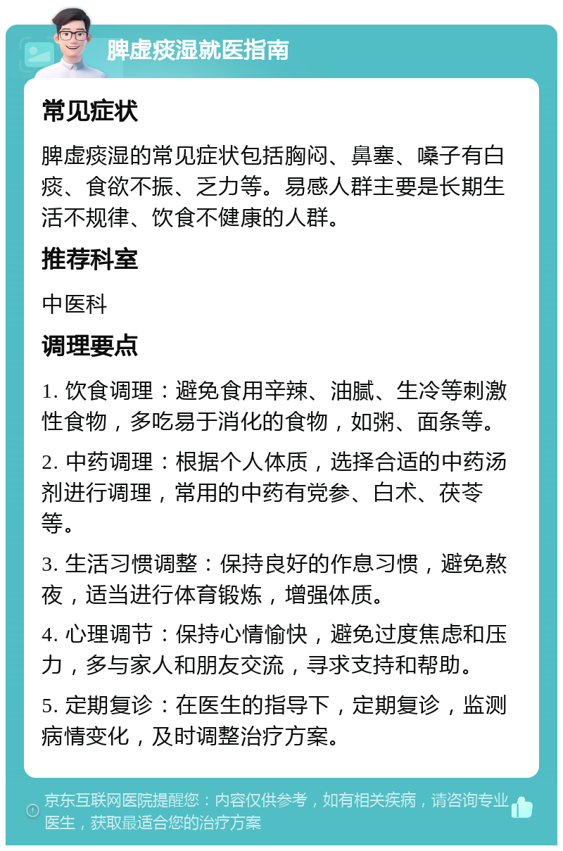 脾虚痰湿就医指南 常见症状 脾虚痰湿的常见症状包括胸闷、鼻塞、嗓子有白痰、食欲不振、乏力等。易感人群主要是长期生活不规律、饮食不健康的人群。 推荐科室 中医科 调理要点 1. 饮食调理：避免食用辛辣、油腻、生冷等刺激性食物，多吃易于消化的食物，如粥、面条等。 2. 中药调理：根据个人体质，选择合适的中药汤剂进行调理，常用的中药有党参、白术、茯苓等。 3. 生活习惯调整：保持良好的作息习惯，避免熬夜，适当进行体育锻炼，增强体质。 4. 心理调节：保持心情愉快，避免过度焦虑和压力，多与家人和朋友交流，寻求支持和帮助。 5. 定期复诊：在医生的指导下，定期复诊，监测病情变化，及时调整治疗方案。