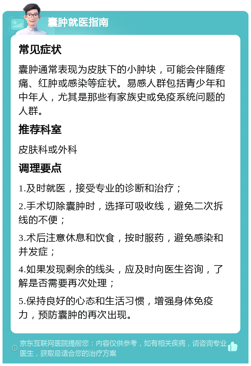 囊肿就医指南 常见症状 囊肿通常表现为皮肤下的小肿块，可能会伴随疼痛、红肿或感染等症状。易感人群包括青少年和中年人，尤其是那些有家族史或免疫系统问题的人群。 推荐科室 皮肤科或外科 调理要点 1.及时就医，接受专业的诊断和治疗； 2.手术切除囊肿时，选择可吸收线，避免二次拆线的不便； 3.术后注意休息和饮食，按时服药，避免感染和并发症； 4.如果发现剩余的线头，应及时向医生咨询，了解是否需要再次处理； 5.保持良好的心态和生活习惯，增强身体免疫力，预防囊肿的再次出现。