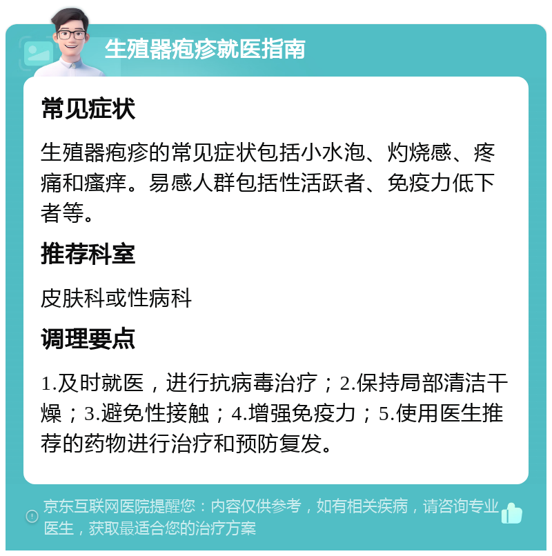 生殖器疱疹就医指南 常见症状 生殖器疱疹的常见症状包括小水泡、灼烧感、疼痛和瘙痒。易感人群包括性活跃者、免疫力低下者等。 推荐科室 皮肤科或性病科 调理要点 1.及时就医，进行抗病毒治疗；2.保持局部清洁干燥；3.避免性接触；4.增强免疫力；5.使用医生推荐的药物进行治疗和预防复发。