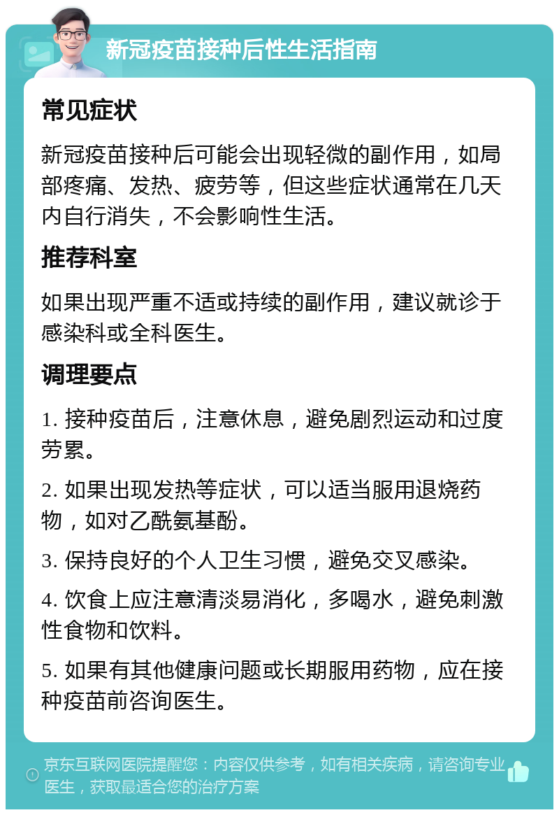 新冠疫苗接种后性生活指南 常见症状 新冠疫苗接种后可能会出现轻微的副作用，如局部疼痛、发热、疲劳等，但这些症状通常在几天内自行消失，不会影响性生活。 推荐科室 如果出现严重不适或持续的副作用，建议就诊于感染科或全科医生。 调理要点 1. 接种疫苗后，注意休息，避免剧烈运动和过度劳累。 2. 如果出现发热等症状，可以适当服用退烧药物，如对乙酰氨基酚。 3. 保持良好的个人卫生习惯，避免交叉感染。 4. 饮食上应注意清淡易消化，多喝水，避免刺激性食物和饮料。 5. 如果有其他健康问题或长期服用药物，应在接种疫苗前咨询医生。