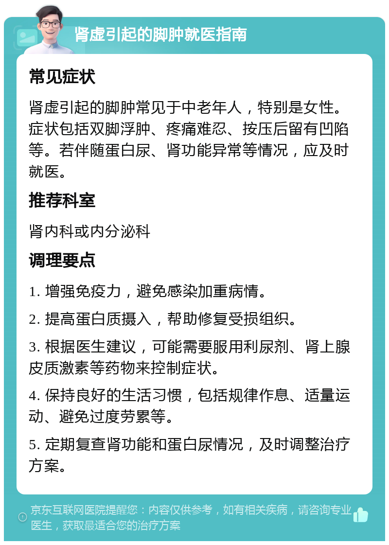 肾虚引起的脚肿就医指南 常见症状 肾虚引起的脚肿常见于中老年人，特别是女性。症状包括双脚浮肿、疼痛难忍、按压后留有凹陷等。若伴随蛋白尿、肾功能异常等情况，应及时就医。 推荐科室 肾内科或内分泌科 调理要点 1. 增强免疫力，避免感染加重病情。 2. 提高蛋白质摄入，帮助修复受损组织。 3. 根据医生建议，可能需要服用利尿剂、肾上腺皮质激素等药物来控制症状。 4. 保持良好的生活习惯，包括规律作息、适量运动、避免过度劳累等。 5. 定期复查肾功能和蛋白尿情况，及时调整治疗方案。