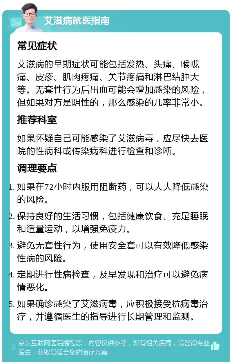 艾滋病就医指南 常见症状 艾滋病的早期症状可能包括发热、头痛、喉咙痛、皮疹、肌肉疼痛、关节疼痛和淋巴结肿大等。无套性行为后出血可能会增加感染的风险，但如果对方是阴性的，那么感染的几率非常小。 推荐科室 如果怀疑自己可能感染了艾滋病毒，应尽快去医院的性病科或传染病科进行检查和诊断。 调理要点 如果在72小时内服用阻断药，可以大大降低感染的风险。 保持良好的生活习惯，包括健康饮食、充足睡眠和适量运动，以增强免疫力。 避免无套性行为，使用安全套可以有效降低感染性病的风险。 定期进行性病检查，及早发现和治疗可以避免病情恶化。 如果确诊感染了艾滋病毒，应积极接受抗病毒治疗，并遵循医生的指导进行长期管理和监测。