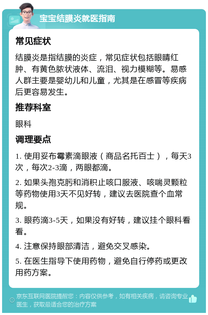 宝宝结膜炎就医指南 常见症状 结膜炎是指结膜的炎症，常见症状包括眼睛红肿、有黄色脓状液体、流泪、视力模糊等。易感人群主要是婴幼儿和儿童，尤其是在感冒等疾病后更容易发生。 推荐科室 眼科 调理要点 1. 使用妥布霉素滴眼液（商品名托百士），每天3次，每次2-3滴，两眼都滴。 2. 如果头孢克肟和消积止咳口服液、咳喘灵颗粒等药物使用3天不见好转，建议去医院查个血常规。 3. 眼药滴3-5天，如果没有好转，建议挂个眼科看看。 4. 注意保持眼部清洁，避免交叉感染。 5. 在医生指导下使用药物，避免自行停药或更改用药方案。