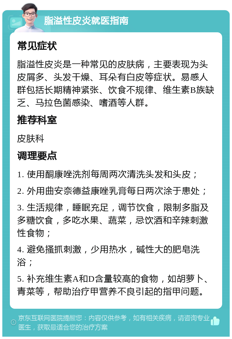 脂溢性皮炎就医指南 常见症状 脂溢性皮炎是一种常见的皮肤病，主要表现为头皮屑多、头发干燥、耳朵有白皮等症状。易感人群包括长期精神紧张、饮食不规律、维生素B族缺乏、马拉色菌感染、嗜酒等人群。 推荐科室 皮肤科 调理要点 1. 使用酮康唑洗剂每周两次清洗头发和头皮； 2. 外用曲安奈德益康唑乳膏每日两次涂于患处； 3. 生活规律，睡眠充足，调节饮食，限制多脂及多糖饮食，多吃水果、蔬菜，忌饮酒和辛辣刺激性食物； 4. 避免搔抓刺激，少用热水，碱性大的肥皂洗浴； 5. 补充维生素A和D含量较高的食物，如胡萝卜、青菜等，帮助治疗甲营养不良引起的指甲问题。