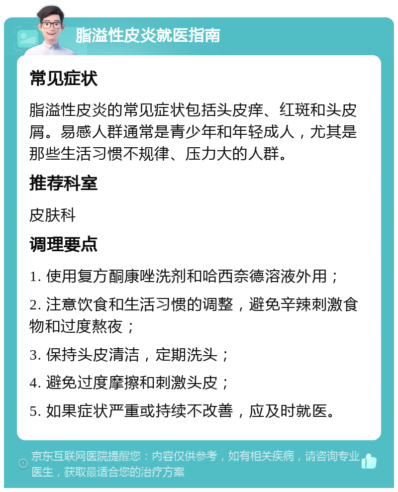 脂溢性皮炎就医指南 常见症状 脂溢性皮炎的常见症状包括头皮痒、红斑和头皮屑。易感人群通常是青少年和年轻成人，尤其是那些生活习惯不规律、压力大的人群。 推荐科室 皮肤科 调理要点 1. 使用复方酮康唑洗剂和哈西奈德溶液外用； 2. 注意饮食和生活习惯的调整，避免辛辣刺激食物和过度熬夜； 3. 保持头皮清洁，定期洗头； 4. 避免过度摩擦和刺激头皮； 5. 如果症状严重或持续不改善，应及时就医。