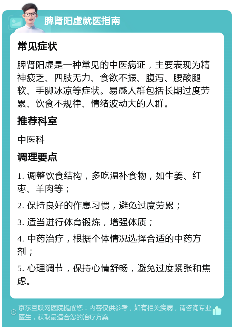 脾肾阳虚就医指南 常见症状 脾肾阳虚是一种常见的中医病证，主要表现为精神疲乏、四肢无力、食欲不振、腹泻、腰酸腿软、手脚冰凉等症状。易感人群包括长期过度劳累、饮食不规律、情绪波动大的人群。 推荐科室 中医科 调理要点 1. 调整饮食结构，多吃温补食物，如生姜、红枣、羊肉等； 2. 保持良好的作息习惯，避免过度劳累； 3. 适当进行体育锻炼，增强体质； 4. 中药治疗，根据个体情况选择合适的中药方剂； 5. 心理调节，保持心情舒畅，避免过度紧张和焦虑。