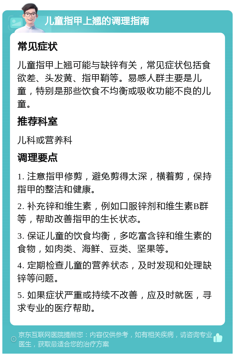 儿童指甲上翘的调理指南 常见症状 儿童指甲上翘可能与缺锌有关，常见症状包括食欲差、头发黄、指甲鞘等。易感人群主要是儿童，特别是那些饮食不均衡或吸收功能不良的儿童。 推荐科室 儿科或营养科 调理要点 1. 注意指甲修剪，避免剪得太深，横着剪，保持指甲的整洁和健康。 2. 补充锌和维生素，例如口服锌剂和维生素B群等，帮助改善指甲的生长状态。 3. 保证儿童的饮食均衡，多吃富含锌和维生素的食物，如肉类、海鲜、豆类、坚果等。 4. 定期检查儿童的营养状态，及时发现和处理缺锌等问题。 5. 如果症状严重或持续不改善，应及时就医，寻求专业的医疗帮助。