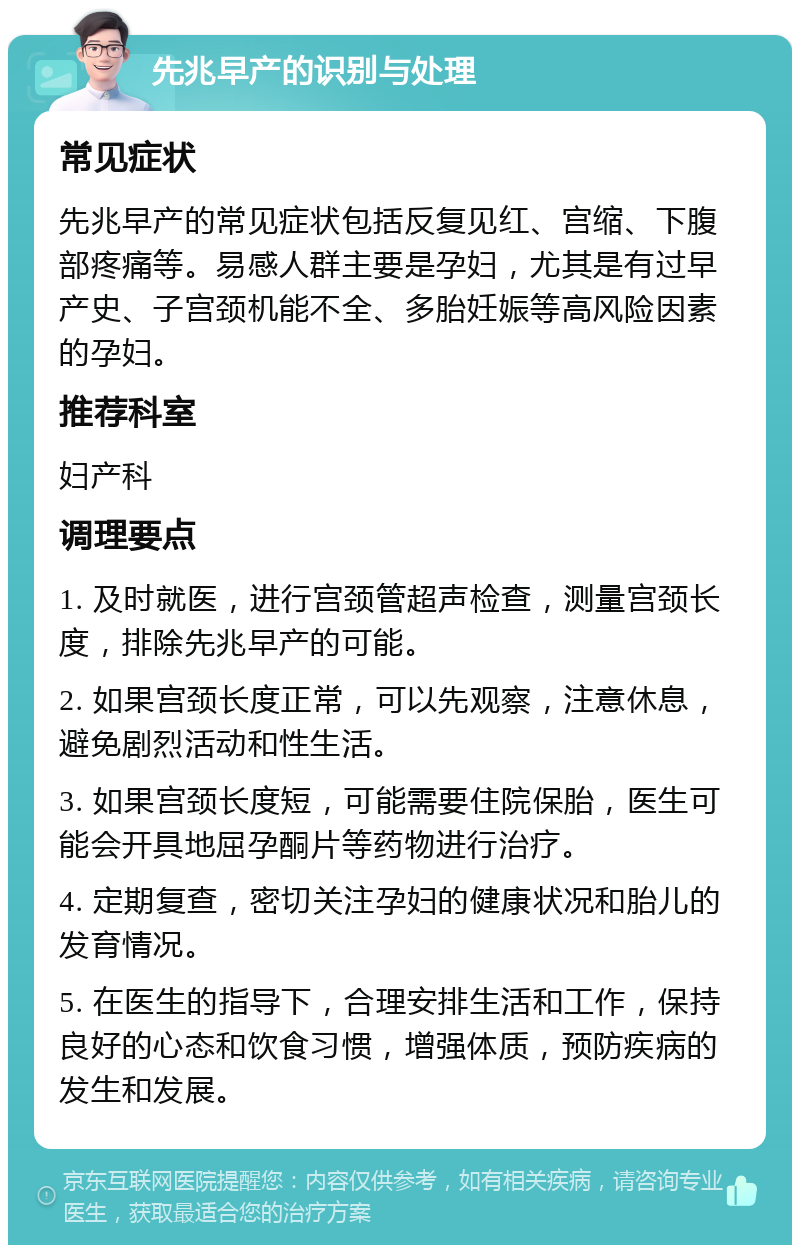 先兆早产的识别与处理 常见症状 先兆早产的常见症状包括反复见红、宫缩、下腹部疼痛等。易感人群主要是孕妇，尤其是有过早产史、子宫颈机能不全、多胎妊娠等高风险因素的孕妇。 推荐科室 妇产科 调理要点 1. 及时就医，进行宫颈管超声检查，测量宫颈长度，排除先兆早产的可能。 2. 如果宫颈长度正常，可以先观察，注意休息，避免剧烈活动和性生活。 3. 如果宫颈长度短，可能需要住院保胎，医生可能会开具地屈孕酮片等药物进行治疗。 4. 定期复查，密切关注孕妇的健康状况和胎儿的发育情况。 5. 在医生的指导下，合理安排生活和工作，保持良好的心态和饮食习惯，增强体质，预防疾病的发生和发展。