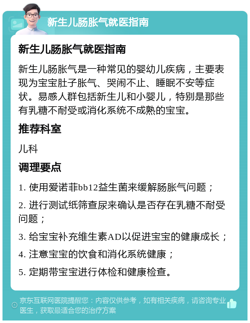 新生儿肠胀气就医指南 新生儿肠胀气就医指南 新生儿肠胀气是一种常见的婴幼儿疾病，主要表现为宝宝肚子胀气、哭闹不止、睡眠不安等症状。易感人群包括新生儿和小婴儿，特别是那些有乳糖不耐受或消化系统不成熟的宝宝。 推荐科室 儿科 调理要点 1. 使用爱诺菲bb12益生菌来缓解肠胀气问题； 2. 进行测试纸筛查尿来确认是否存在乳糖不耐受问题； 3. 给宝宝补充维生素AD以促进宝宝的健康成长； 4. 注意宝宝的饮食和消化系统健康； 5. 定期带宝宝进行体检和健康检查。