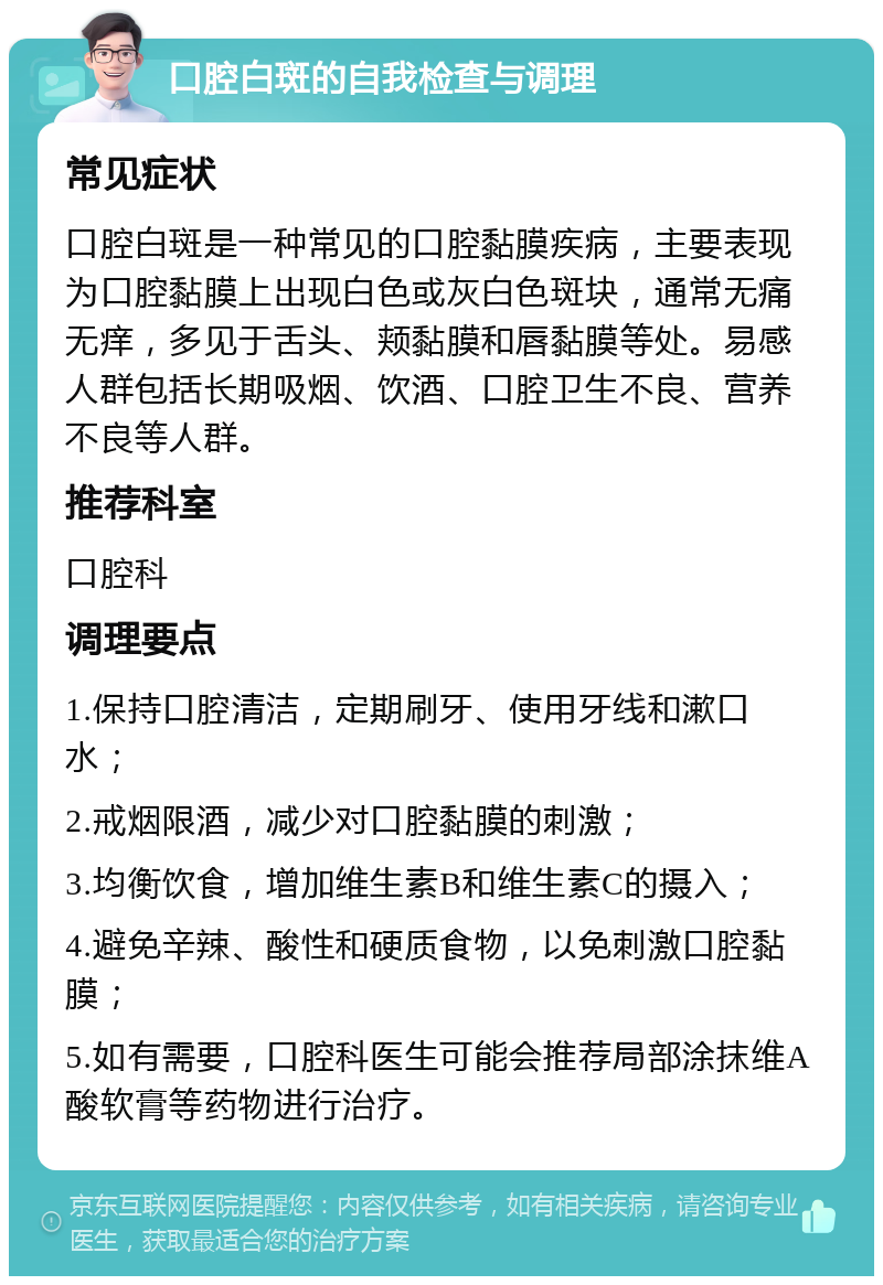 口腔白斑的自我检查与调理 常见症状 口腔白斑是一种常见的口腔黏膜疾病，主要表现为口腔黏膜上出现白色或灰白色斑块，通常无痛无痒，多见于舌头、颊黏膜和唇黏膜等处。易感人群包括长期吸烟、饮酒、口腔卫生不良、营养不良等人群。 推荐科室 口腔科 调理要点 1.保持口腔清洁，定期刷牙、使用牙线和漱口水； 2.戒烟限酒，减少对口腔黏膜的刺激； 3.均衡饮食，增加维生素B和维生素C的摄入； 4.避免辛辣、酸性和硬质食物，以免刺激口腔黏膜； 5.如有需要，口腔科医生可能会推荐局部涂抹维A酸软膏等药物进行治疗。