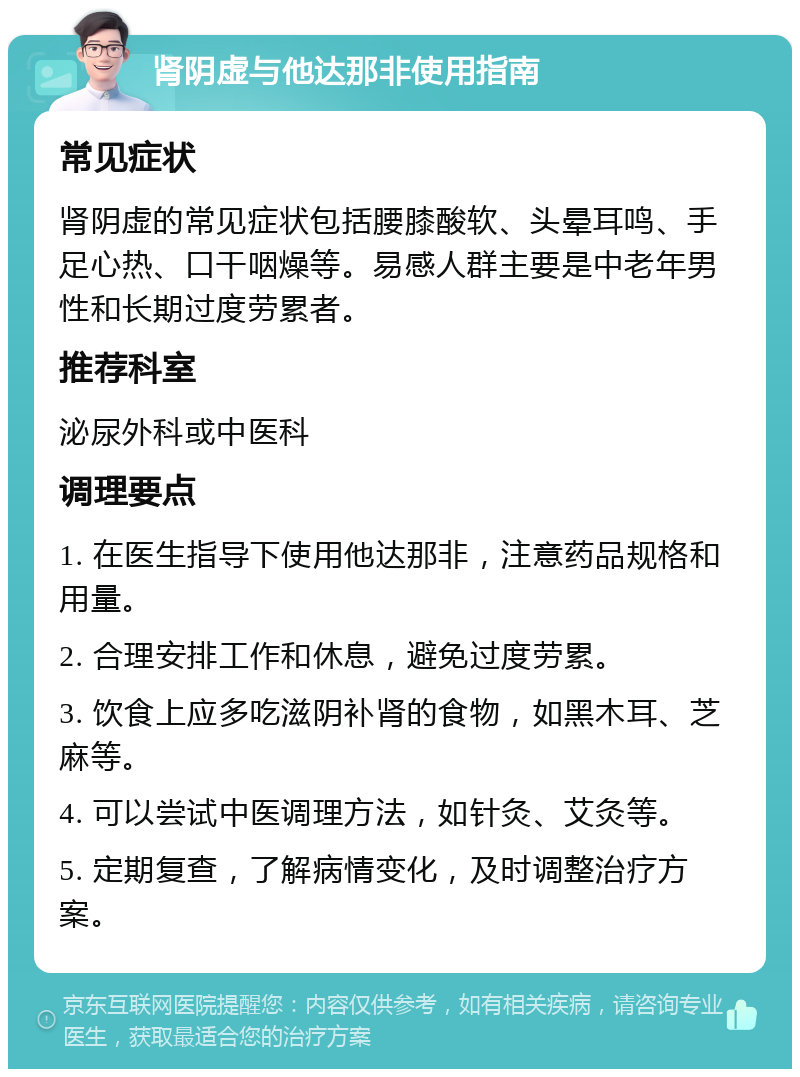 肾阴虚与他达那非使用指南 常见症状 肾阴虚的常见症状包括腰膝酸软、头晕耳鸣、手足心热、口干咽燥等。易感人群主要是中老年男性和长期过度劳累者。 推荐科室 泌尿外科或中医科 调理要点 1. 在医生指导下使用他达那非，注意药品规格和用量。 2. 合理安排工作和休息，避免过度劳累。 3. 饮食上应多吃滋阴补肾的食物，如黑木耳、芝麻等。 4. 可以尝试中医调理方法，如针灸、艾灸等。 5. 定期复查，了解病情变化，及时调整治疗方案。