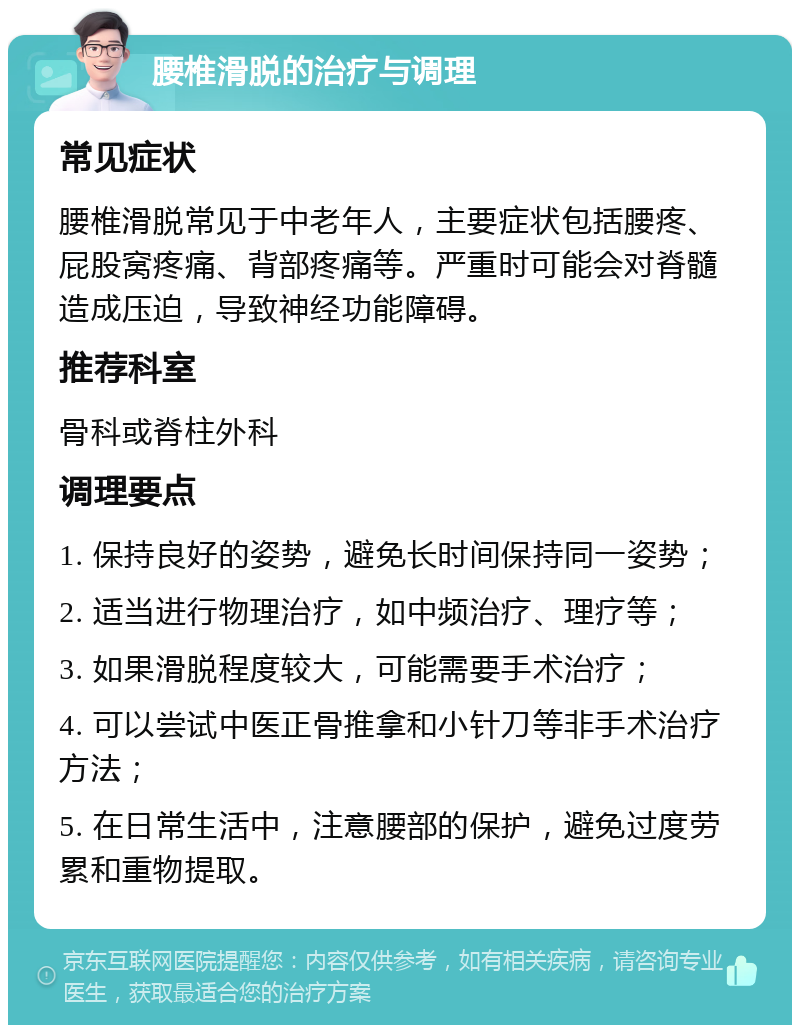 腰椎滑脱的治疗与调理 常见症状 腰椎滑脱常见于中老年人，主要症状包括腰疼、屁股窝疼痛、背部疼痛等。严重时可能会对脊髓造成压迫，导致神经功能障碍。 推荐科室 骨科或脊柱外科 调理要点 1. 保持良好的姿势，避免长时间保持同一姿势； 2. 适当进行物理治疗，如中频治疗、理疗等； 3. 如果滑脱程度较大，可能需要手术治疗； 4. 可以尝试中医正骨推拿和小针刀等非手术治疗方法； 5. 在日常生活中，注意腰部的保护，避免过度劳累和重物提取。