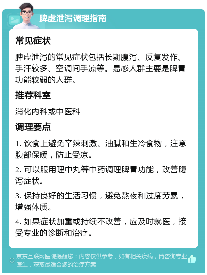 脾虚泄泻调理指南 常见症状 脾虚泄泻的常见症状包括长期腹泻、反复发作、手汗较多、空调间手凉等。易感人群主要是脾胃功能较弱的人群。 推荐科室 消化内科或中医科 调理要点 1. 饮食上避免辛辣刺激、油腻和生冷食物，注意腹部保暖，防止受凉。 2. 可以服用理中丸等中药调理脾胃功能，改善腹泻症状。 3. 保持良好的生活习惯，避免熬夜和过度劳累，增强体质。 4. 如果症状加重或持续不改善，应及时就医，接受专业的诊断和治疗。