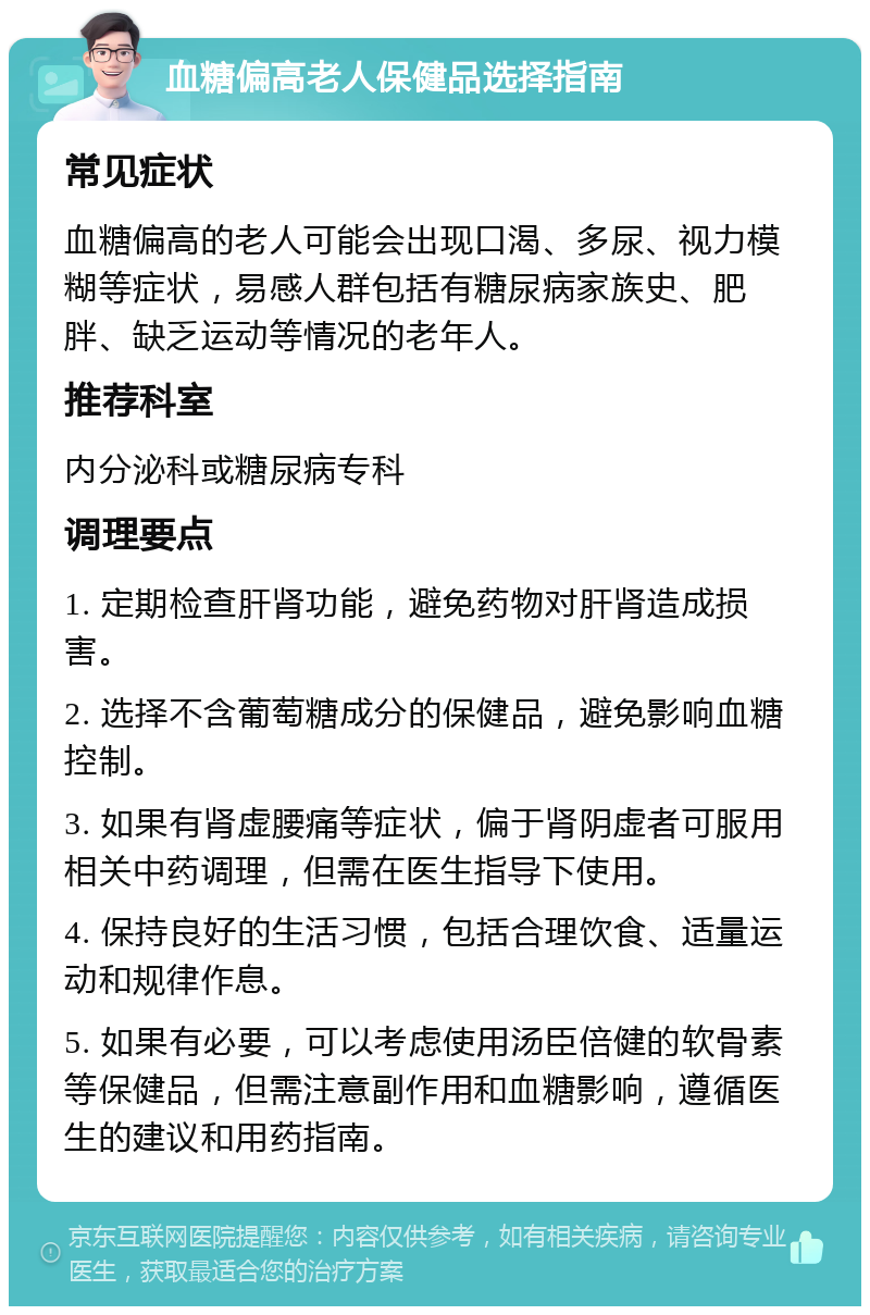 血糖偏高老人保健品选择指南 常见症状 血糖偏高的老人可能会出现口渴、多尿、视力模糊等症状，易感人群包括有糖尿病家族史、肥胖、缺乏运动等情况的老年人。 推荐科室 内分泌科或糖尿病专科 调理要点 1. 定期检查肝肾功能，避免药物对肝肾造成损害。 2. 选择不含葡萄糖成分的保健品，避免影响血糖控制。 3. 如果有肾虚腰痛等症状，偏于肾阴虚者可服用相关中药调理，但需在医生指导下使用。 4. 保持良好的生活习惯，包括合理饮食、适量运动和规律作息。 5. 如果有必要，可以考虑使用汤臣倍健的软骨素等保健品，但需注意副作用和血糖影响，遵循医生的建议和用药指南。