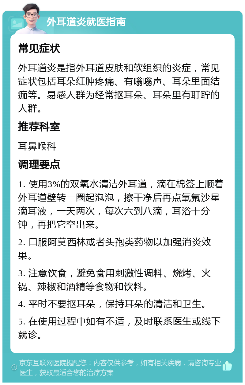 外耳道炎就医指南 常见症状 外耳道炎是指外耳道皮肤和软组织的炎症，常见症状包括耳朵红肿疼痛、有嗡嗡声、耳朵里面结痂等。易感人群为经常抠耳朵、耳朵里有耵聍的人群。 推荐科室 耳鼻喉科 调理要点 1. 使用3%的双氧水清洁外耳道，滴在棉签上顺着外耳道壁转一圈起泡泡，擦干净后再点氧氟沙星滴耳液，一天两次，每次六到八滴，耳浴十分钟，再把它空出来。 2. 口服阿莫西林或者头孢类药物以加强消炎效果。 3. 注意饮食，避免食用刺激性调料、烧烤、火锅、辣椒和酒精等食物和饮料。 4. 平时不要抠耳朵，保持耳朵的清洁和卫生。 5. 在使用过程中如有不适，及时联系医生或线下就诊。