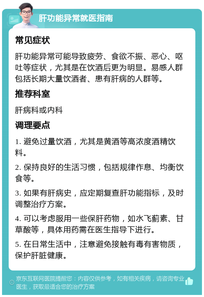 肝功能异常就医指南 常见症状 肝功能异常可能导致疲劳、食欲不振、恶心、呕吐等症状，尤其是在饮酒后更为明显。易感人群包括长期大量饮酒者、患有肝病的人群等。 推荐科室 肝病科或内科 调理要点 1. 避免过量饮酒，尤其是黄酒等高浓度酒精饮料。 2. 保持良好的生活习惯，包括规律作息、均衡饮食等。 3. 如果有肝病史，应定期复查肝功能指标，及时调整治疗方案。 4. 可以考虑服用一些保肝药物，如水飞蓟素、甘草酸等，具体用药需在医生指导下进行。 5. 在日常生活中，注意避免接触有毒有害物质，保护肝脏健康。